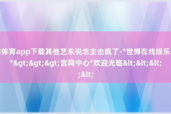 世博体育app下载其他艺东说念主也疯了-*世博在线娱乐体育*>>>官网中心*欢迎光临<<<