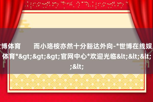 世博体育 而小珞桉亦然十分豁达外向-*世博在线娱乐体育*>>>官网中心*欢迎光临<<<