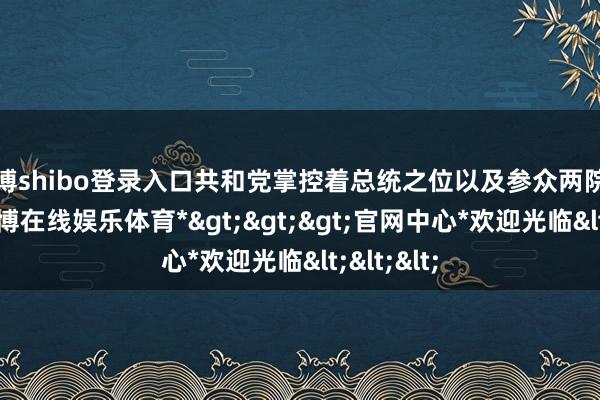 世博shibo登录入口共和党掌控着总统之位以及参众两院主导权-*世博在线娱乐体育*>>>官网中心*欢迎光临<<<