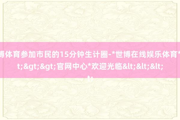 世博体育参加市民的15分钟生计圈-*世博在线娱乐体育*>>>官网中心*欢迎光临<<<