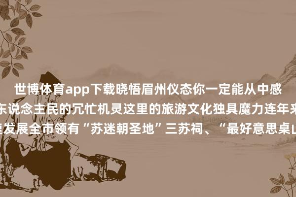 世博体育app下载晓悟眉州仪态你一定能从中感知岁月的变迁以及眉山东说念主民的冗忙机灵这里的旅游文化独具魔力连年来眉山的旅游文化迅速发展全市领有“苏迷朝圣地”三苏祠、“最好意思桌山”瓦屋山、“长命养生福地”彭祖山、“川西第一海”黑龙滩、“禅度佛国”老峨山、“中国竹编展示中心”海外竹艺城、“东坡初恋地”中岩寺、“自然氧吧”七里坪、“穿越盛世”水街等闻明景区景点120余处被评为亚太地区(二三线城市)首选