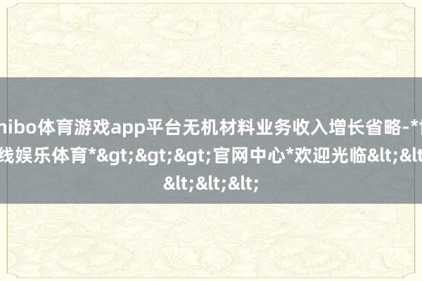 shibo体育游戏app平台无机材料业务收入增长省略-*世博在线娱乐体育*>>>官网中心*欢迎光临<<<