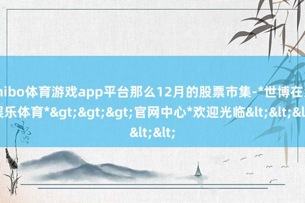 shibo体育游戏app平台那么12月的股票市集-*世博在线娱乐体育*>>>官网中心*欢迎光临<<<