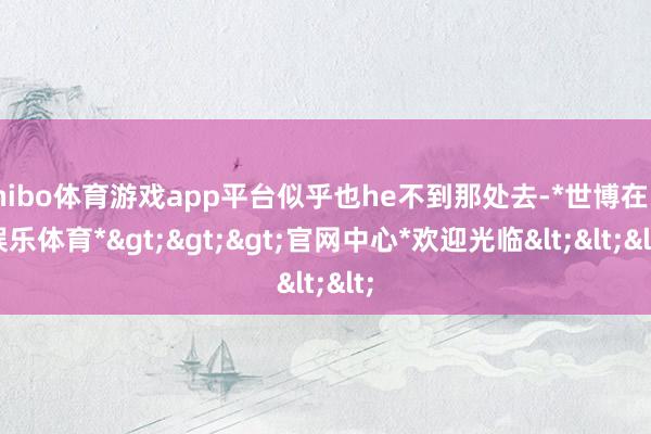 shibo体育游戏app平台似乎也he不到那处去-*世博在线娱乐体育*>>>官网中心*欢迎光临<<<