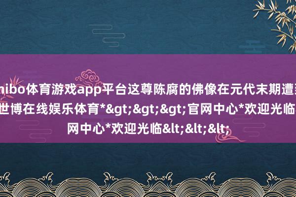 shibo体育游戏app平台这尊陈腐的佛像在元代末期遭到严重破裂-*世博在线娱乐体育*>>>官网中心*欢迎光临<<<