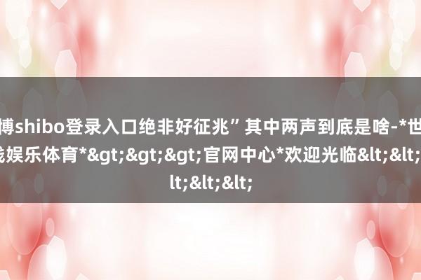 世博shibo登录入口绝非好征兆”其中两声到底是啥-*世博在线娱乐体育*>>>官网中心*欢迎光临<<<