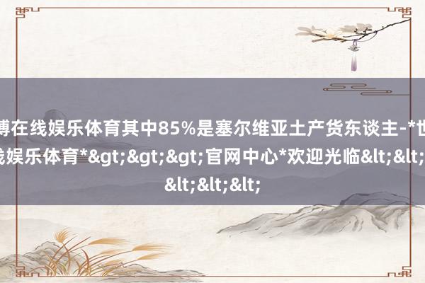 世博在线娱乐体育其中85%是塞尔维亚土产货东谈主-*世博在线娱乐体育*>>>官网中心*欢迎光临<<<