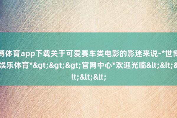 世博体育app下载关于可爱赛车类电影的影迷来说-*世博在线娱乐体育*>>>官网中心*欢迎光临<<<