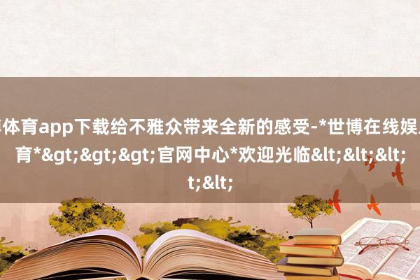 世博体育app下载给不雅众带来全新的感受-*世博在线娱乐体育*>>>官网中心*欢迎光临<<<