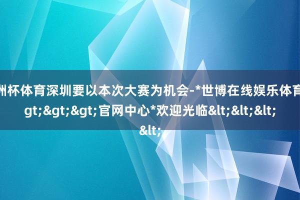 欧洲杯体育深圳要以本次大赛为机会-*世博在线娱乐体育*>>>官网中心*欢迎光临<<<
