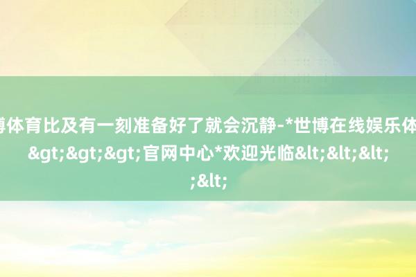 世博体育比及有一刻准备好了就会沉静-*世博在线娱乐体育*>>>官网中心*欢迎光临<<<