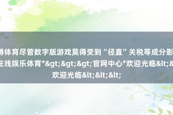 世博体育尽管数字版游戏莫得受到“径直”关税等成分影响-*世博在线娱乐体育*>>>官网中心*欢迎光临<<<
