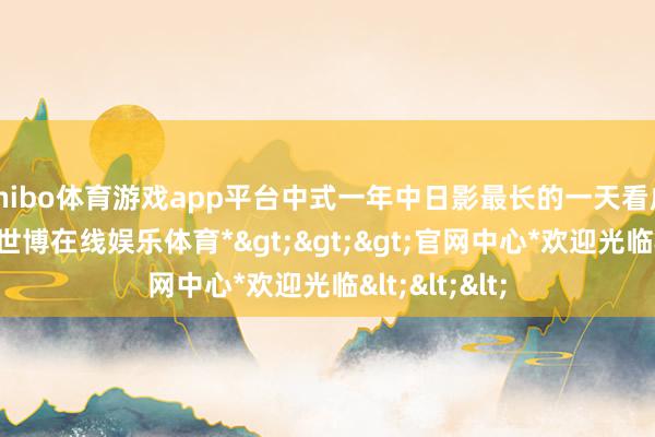 shibo体育游戏app平台中式一年中日影最长的一天看成新年首先-*世博在线娱乐体育*>>>官网中心*欢迎光临<<<