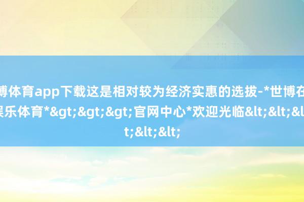 世博体育app下载这是相对较为经济实惠的选拔-*世博在线娱乐体育*>>>官网中心*欢迎光临<<<