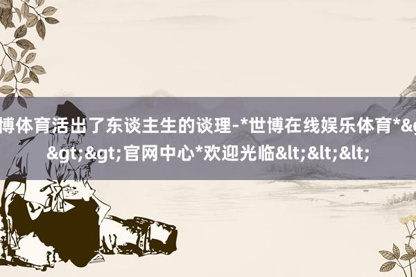 世博体育活出了东谈主生的谈理-*世博在线娱乐体育*>>>官网中心*欢迎光临<<<