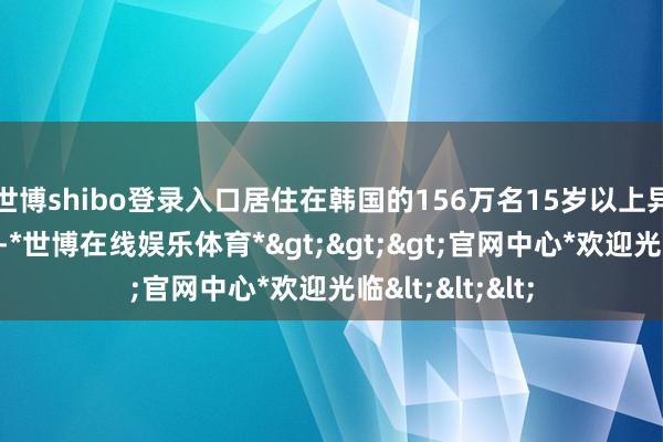 世博shibo登录入口居住在韩国的156万名15岁以上异邦东说念主中-*世博在线娱乐体育*>>>官网中心*欢迎光临<<<