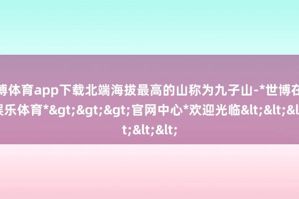 世博体育app下载北端海拔最高的山称为九子山-*世博在线娱乐体育*>>>官网中心*欢迎光临<<<