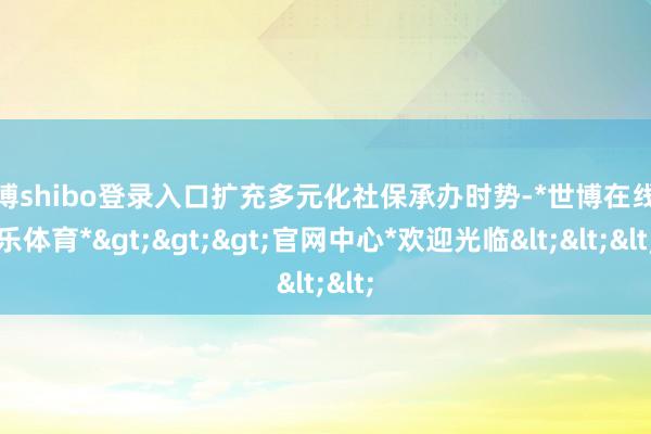 世博shibo登录入口扩充多元化社保承办时势-*世博在线娱乐体育*>>>官网中心*欢迎光临<<<