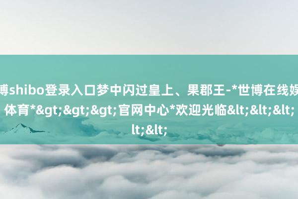 世博shibo登录入口梦中闪过皇上、果郡王-*世博在线娱乐体育*>>>官网中心*欢迎光临<<<