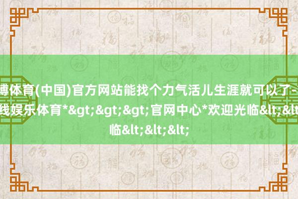 世博体育(中国)官方网站能找个力气活儿生涯就可以了-*世博在线娱乐体育*>>>官网中心*欢迎光临<<<