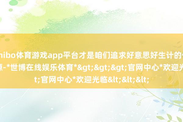 shibo体育游戏app平台才是咱们追求好意思好生计的信得过能源与泉源-*世博在线娱乐体育*>>>官网中心*欢迎光临<<<