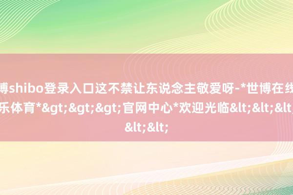 世博shibo登录入口这不禁让东说念主敬爱呀-*世博在线娱乐体育*>>>官网中心*欢迎光临<<<
