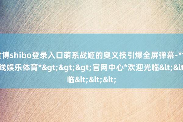 世博shibo登录入口萌系战姬的奥义技引爆全屏弹幕-*世博在线娱乐体育*>>>官网中心*欢迎光临<<<