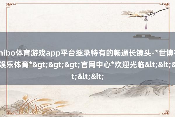 shibo体育游戏app平台继承特有的畅通长镜头-*世博在线娱乐体育*>>>官网中心*欢迎光临<<<