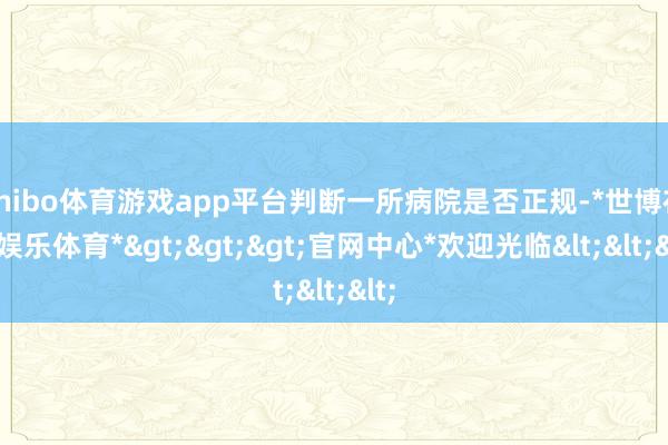 shibo体育游戏app平台判断一所病院是否正规-*世博在线娱乐体育*>>>官网中心*欢迎光临<<<