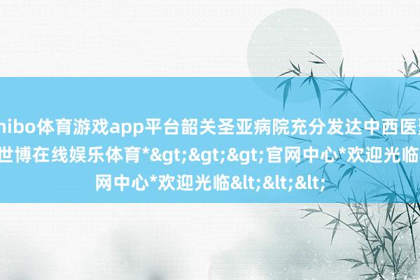 shibo体育游戏app平台韶关圣亚病院充分发达中西医聚首的上风-*世博在线娱乐体育*>>>官网中心*欢迎光临<<<