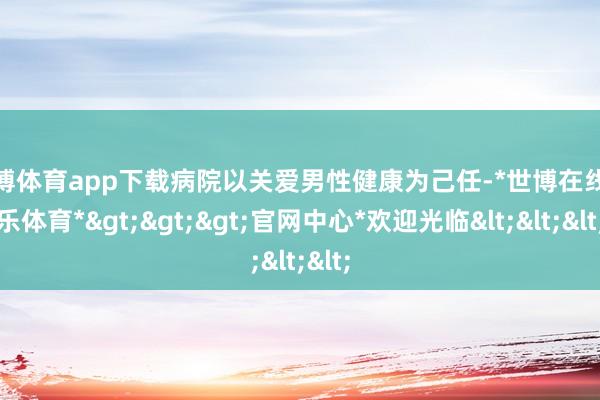 世博体育app下载病院以关爱男性健康为己任-*世博在线娱乐体育*>>>官网中心*欢迎光临<<<
