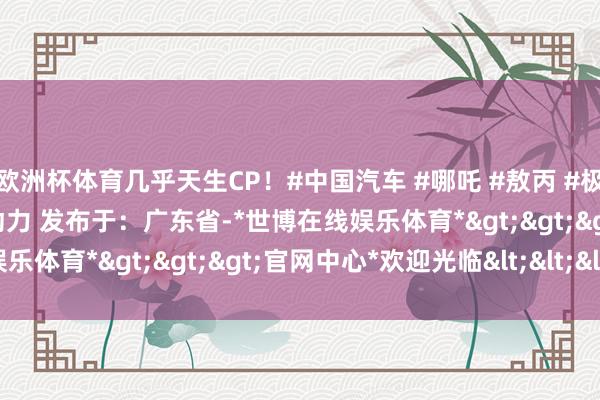 欧洲杯体育几乎天生CP！#中国汽车 #哪吒 #敖丙 #极氪科技集团 #极氪 #新动力 发布于：广东省-*世博在线娱乐体育*>>>官网中心*欢迎光临<<<