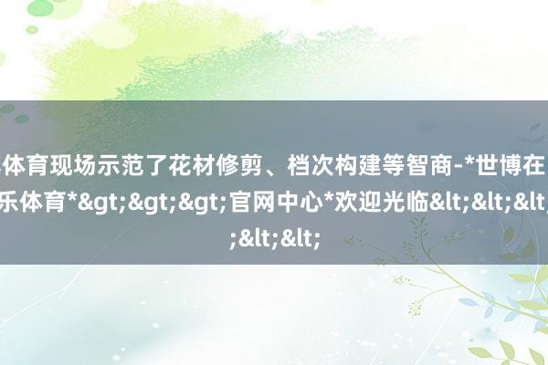世博体育现场示范了花材修剪、档次构建等智商-*世博在线娱乐体育*>>>官网中心*欢迎光临<<<