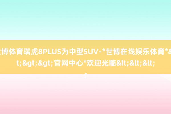 世博体育瑞虎8PLUS为中型SUV-*世博在线娱乐体育*>>>官网中心*欢迎光临<<<