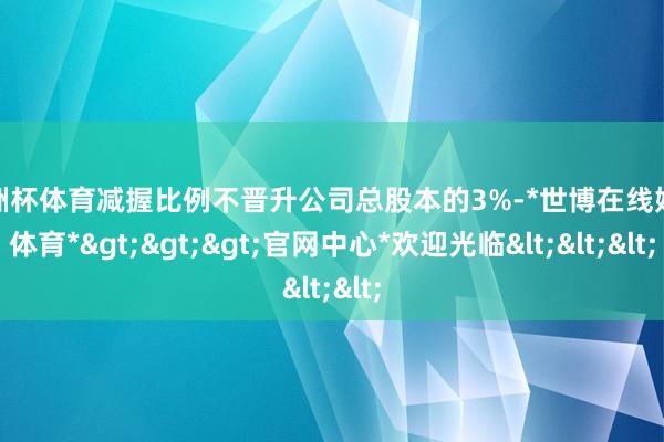 欧洲杯体育减握比例不晋升公司总股本的3%-*世博在线娱乐体育*>>>官网中心*欢迎光临<<<