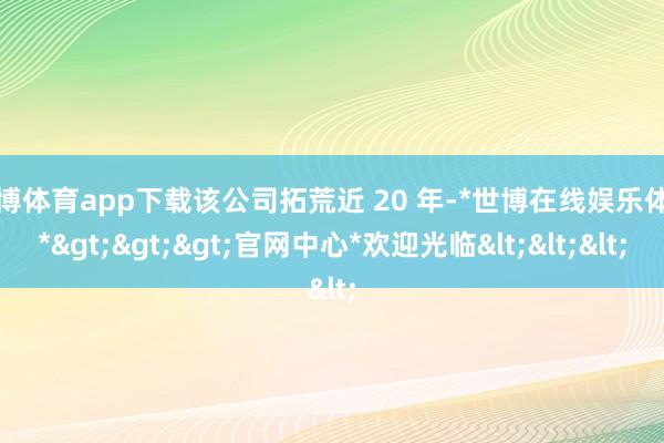 世博体育app下载该公司拓荒近 20 年-*世博在线娱乐体育*>>>官网中心*欢迎光临<<<