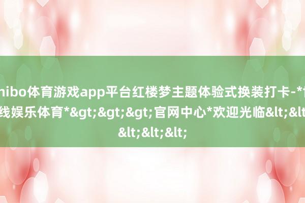 shibo体育游戏app平台红楼梦主题体验式换装打卡-*世博在线娱乐体育*>>>官网中心*欢迎光临<<<