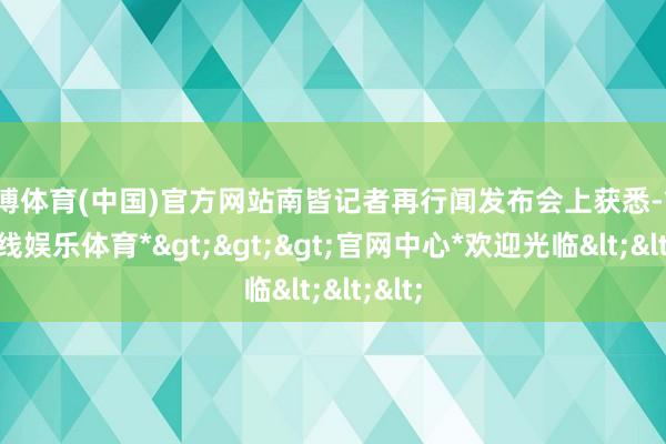 世博体育(中国)官方网站南皆记者再行闻发布会上获悉-*世博在线娱乐体育*>>>官网中心*欢迎光临<<<