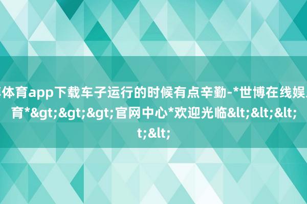 世博体育app下载车子运行的时候有点辛勤-*世博在线娱乐体育*>>>官网中心*欢迎光临<<<
