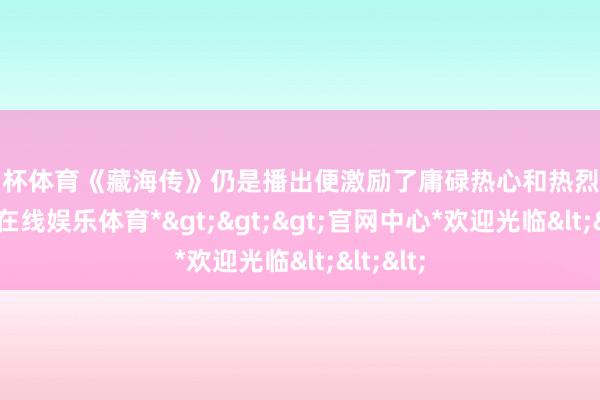 欧洲杯体育《藏海传》仍是播出便激励了庸碌热心和热烈策动-*世博在线娱乐体育*>>>官网中心*欢迎光临<<<