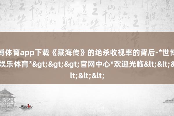 世博体育app下载《藏海传》的绝杀收视率的背后-*世博在线娱乐体育*>>>官网中心*欢迎光临<<<