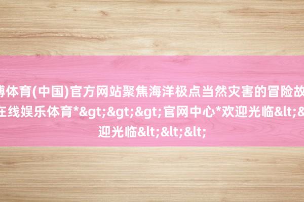 世博体育(中国)官方网站聚焦海洋极点当然灾害的冒险故事-*世博在线娱乐体育*>>>官网中心*欢迎光临<<<