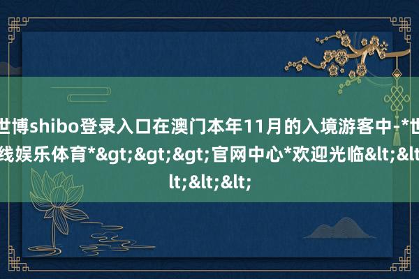 世博shibo登录入口 在澳门本年11月的入境游客中-*世博在线娱乐体育*>>>官网中心*欢迎光临<<<
