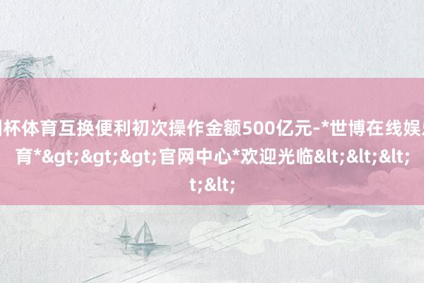 欧洲杯体育互换便利初次操作金额500亿元-*世博在线娱乐体育*>>>官网中心*欢迎光临<<<