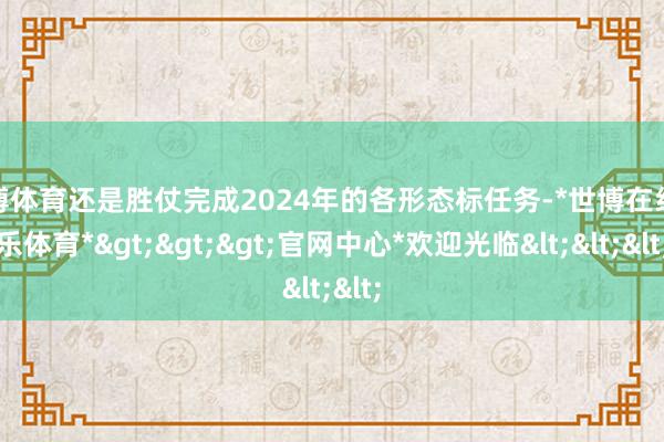 世博体育还是胜仗完成2024年的各形态标任务-*世博在线娱乐体育*>>>官网中心*欢迎光临<<<