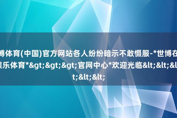 世博体育(中国)官方网站各人纷纷暗示不敢慑服-*世博在线娱乐体育*>>>官网中心*欢迎光临<<<