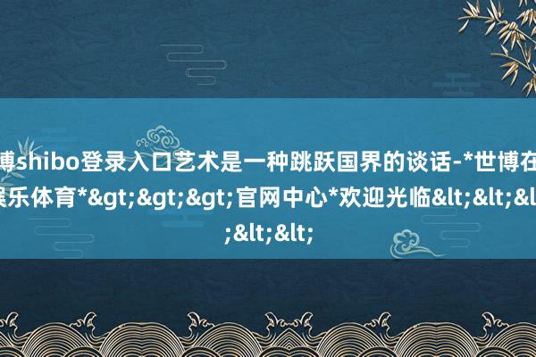 世博shibo登录入口艺术是一种跳跃国界的谈话-*世博在线娱乐体育*>>>官网中心*欢迎光临<<<