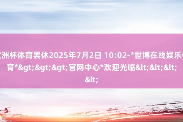 欧洲杯体育罢休2025年7月2日 10:02-*世博在线娱乐体育*>>>官网中心*欢迎光临<<<