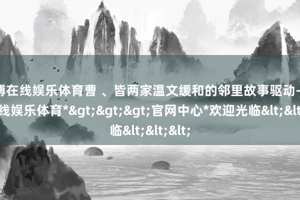 世博在线娱乐体育曹 、皆两家温文缓和的邻里故事驱动-*世博在线娱乐体育*>>>官网中心*欢迎光临<<<