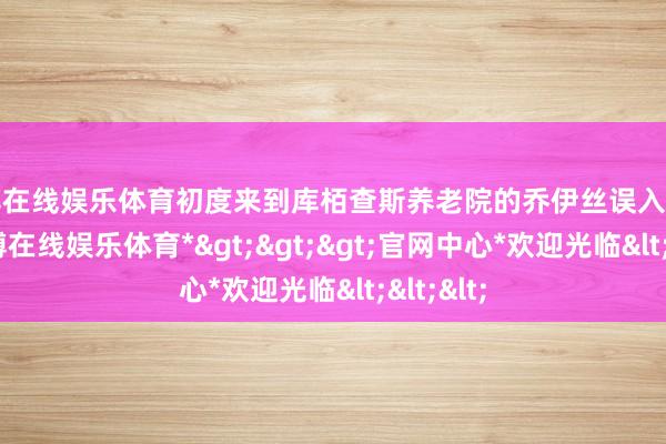 世博在线娱乐体育初度来到库栢查斯养老院的乔伊丝误入活动室-*世博在线娱乐体育*>>>官网中心*欢迎光临<<<